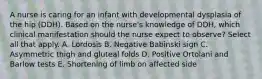 A nurse is caring for an infant with developmental dysplasia of the hip (DDH). Based on the nurse's knowledge of DDH, which clinical manifestation should the nurse expect to observe? Select all that apply. A. Lordosis B. Negative Babinski sign C. Asymmetric thigh and gluteal folds D. Positive Ortolani and Barlow tests E. Shortening of limb on affected side