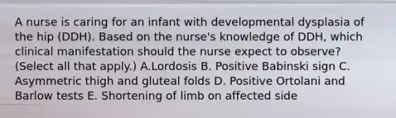 A nurse is caring for an infant with developmental dysplasia of the hip (DDH). Based on the nurse's knowledge of DDH, which clinical manifestation should the nurse expect to observe? (Select all that apply.) A.Lordosis B. Positive Babinski sign C. Asymmetric thigh and gluteal folds D. Positive Ortolani and Barlow tests E. Shortening of limb on affected side