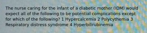 The nurse caring for the infant of a diabetic mother (IDM) would expect all of the following to be potential complications except for which of the following? 1 Hypercalcemia 2 Polycythemia 3 Respiratory distress syndrome 4 Hyperbilirubinemia