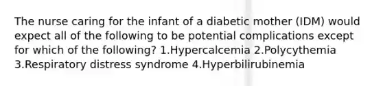 The nurse caring for the infant of a diabetic mother (IDM) would expect all of the following to be potential complications except for which of the following? 1.Hypercalcemia 2.Polycythemia 3.Respiratory distress syndrome 4.Hyperbilirubinemia