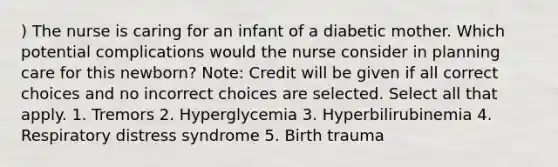 ) The nurse is caring for an infant of a diabetic mother. Which potential complications would the nurse consider in planning care for this newborn? Note: Credit will be given if all correct choices and no incorrect choices are selected. Select all that apply. 1. Tremors 2. Hyperglycemia 3. Hyperbilirubinemia 4. Respiratory distress syndrome 5. Birth trauma