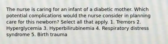 The nurse is caring for an infant of a diabetic mother. Which potential complications would the nurse consider in planning care for this newborn? Select all that apply. 1. Tremors 2. Hyperglycemia 3. Hyperbilirubinemia 4. Respiratory distress syndrome 5. Birth trauma