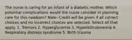 The nurse is caring for an infant of a diabetic mother. Which potential complications would the nurse consider in planning care for this newborn? Note: Credit will be given if all correct choices and no incorrect choices are selected. Select all that apply. 1. Tremors 2. Hyperglycemia 3. Hyperbilirubinemia 4. Respiratory distress syndrome 5. Birth trauma