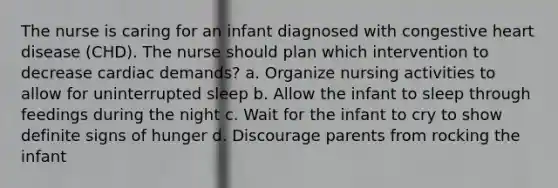 The nurse is caring for an infant diagnosed with congestive heart disease (CHD). The nurse should plan which intervention to decrease cardiac demands? a. Organize nursing activities to allow for uninterrupted sleep b. Allow the infant to sleep through feedings during the night c. Wait for the infant to cry to show definite signs of hunger d. Discourage parents from rocking the infant