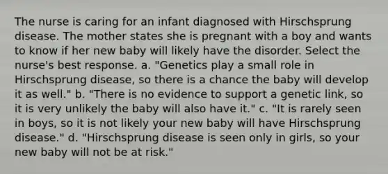 The nurse is caring for an infant diagnosed with Hirschsprung disease. The mother states she is pregnant with a boy and wants to know if her new baby will likely have the disorder. Select the nurse's best response. a. "Genetics play a small role in Hirschsprung disease, so there is a chance the baby will develop it as well." b. "There is no evidence to support a genetic link, so it is very unlikely the baby will also have it." c. "It is rarely seen in boys, so it is not likely your new baby will have Hirschsprung disease." d. "Hirschsprung disease is seen only in girls, so your new baby will not be at risk."