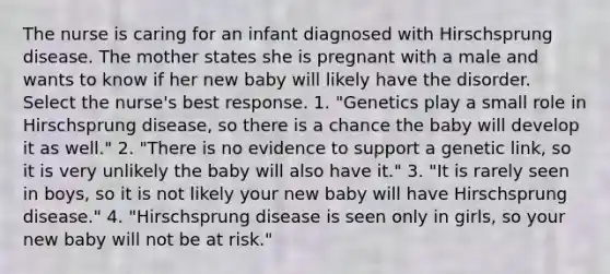 The nurse is caring for an infant diagnosed with Hirschsprung disease. The mother states she is pregnant with a male and wants to know if her new baby will likely have the disorder. Select the nurse's best response. 1. "Genetics play a small role in Hirschsprung disease, so there is a chance the baby will develop it as well." 2. "There is no evidence to support a genetic link, so it is very unlikely the baby will also have it." 3. "It is rarely seen in boys, so it is not likely your new baby will have Hirschsprung disease." 4. "Hirschsprung disease is seen only in girls, so your new baby will not be at risk."