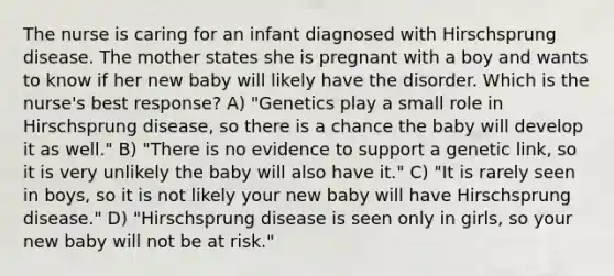 The nurse is caring for an infant diagnosed with Hirschsprung disease. The mother states she is pregnant with a boy and wants to know if her new baby will likely have the disorder. Which is the nurse's best response? A) "Genetics play a small role in Hirschsprung disease, so there is a chance the baby will develop it as well." B) "There is no evidence to support a genetic link, so it is very unlikely the baby will also have it." C) "It is rarely seen in boys, so it is not likely your new baby will have Hirschsprung disease." D) "Hirschsprung disease is seen only in girls, so your new baby will not be at risk."