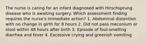 The nurse is caring for an infant diagnosed with Hirschsprung disease who is awaiting surgery. Which assessment finding requires the nurse's immediate action? 1. Abdominal distention with no change in girth for 8 hours 2. Did not pass meconium or stool within 48 hours after birth 3. Episode of foul-smelling diarrhea and fever 4. Excessive crying and greenish vomiting