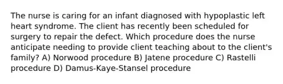 The nurse is caring for an infant diagnosed with hypoplastic left heart syndrome. The client has recently been scheduled for surgery to repair the defect. Which procedure does the nurse anticipate needing to provide client teaching about to the client's family? A) Norwood procedure B) Jatene procedure C) Rastelli procedure D) Damus-Kaye-Stansel procedure