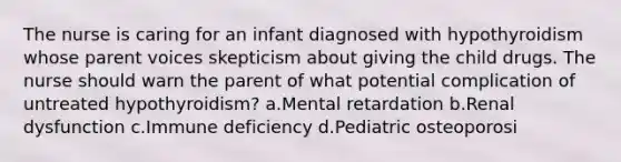 The nurse is caring for an infant diagnosed with hypothyroidism whose parent voices skepticism about giving the child drugs. The nurse should warn the parent of what potential complication of untreated hypothyroidism? a.Mental retardation b.Renal dysfunction c.Immune deficiency d.Pediatric osteoporosi