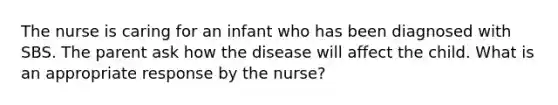 The nurse is caring for an infant who has been diagnosed with SBS. The parent ask how the disease will affect the child. What is an appropriate response by the nurse?