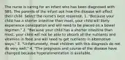 The nurse is caring for an infant who has been diagnosed with SBS. The parents of the infant ask how the disease will affect their child. Select the nurse's best response. 1. "Because your child has a shorter intestine than most, your child will likely experience constipation and will need to be placed on a bowel regimen." 2. "Because your child has a shorter intestine than most, your child will not be able to absorb all the nutrients and vitamins in food and will need to get nutrients in alternative ways." 3. "Unfortunately, most children with this diagnosis do not do very well." 4. "The prognosis and course of the disease have changed because hyperalimentation is available.