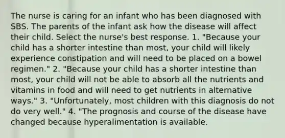 The nurse is caring for an infant who has been diagnosed with SBS. The parents of the infant ask how the disease will affect their child. Select the nurse's best response. 1. "Because your child has a shorter intestine than most, your child will likely experience constipation and will need to be placed on a bowel regimen." 2. "Because your child has a shorter intestine than most, your child will not be able to absorb all the nutrients and vitamins in food and will need to get nutrients in alternative ways." 3. "Unfortunately, most children with this diagnosis do not do very well." 4. "The prognosis and course of the disease have changed because hyperalimentation is available.