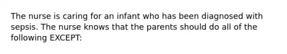 The nurse is caring for an infant who has been diagnosed with sepsis. The nurse knows that the parents should do all of the following EXCEPT: