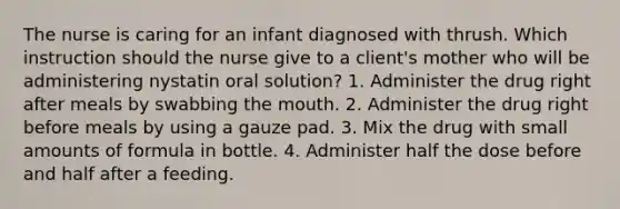 The nurse is caring for an infant diagnosed with thrush. Which instruction should the nurse give to a client's mother who will be administering nystatin oral solution? 1. Administer the drug right after meals by swabbing the mouth. 2. Administer the drug right before meals by using a gauze pad. 3. Mix the drug with small amounts of formula in bottle. 4. Administer half the dose before and half after a feeding.