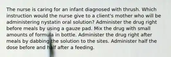 The nurse is caring for an infant diagnosed with thrush. Which instruction would the nurse give to a client's mother who will be administering nystatin oral solution? Administer the drug right before meals by using a gauze pad. Mix the drug with small amounts of formula in bottle. Administer the drug right after meals by dabbing the solution to the sites. Administer half the dose before and half after a feeding.