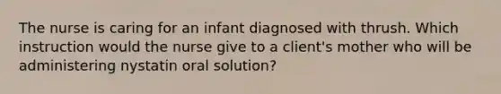 The nurse is caring for an infant diagnosed with thrush. Which instruction would the nurse give to a client's mother who will be administering nystatin oral solution?