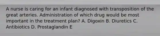 A nurse is caring for an infant diagnosed with transposition of the great arteries. Administration of which drug would be most important in the treatment plan? A. Digoxin B. Diuretics C. Antibiotics D. Prostaglandin E