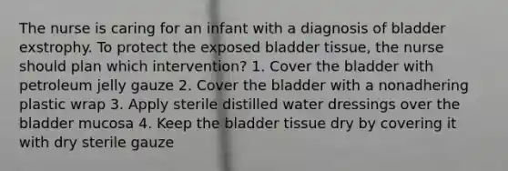 The nurse is caring for an infant with a diagnosis of bladder exstrophy. To protect the exposed bladder tissue, the nurse should plan which intervention? 1. Cover the bladder with petroleum jelly gauze 2. Cover the bladder with a nonadhering plastic wrap 3. Apply sterile distilled water dressings over the bladder mucosa 4. Keep the bladder tissue dry by covering it with dry sterile gauze