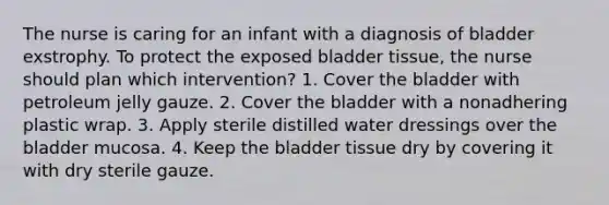 The nurse is caring for an infant with a diagnosis of bladder exstrophy. To protect the exposed bladder tissue, the nurse should plan which intervention? 1. Cover the bladder with petroleum jelly gauze. 2. Cover the bladder with a nonadhering plastic wrap. 3. Apply sterile distilled water dressings over the bladder mucosa. 4. Keep the bladder tissue dry by covering it with dry sterile gauze.