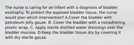 The nurse is caring for an infant with a diagnosis of bladder exstrophy. To protect the exposed bladder tissue, the nurse would plan which intervention? A.Cover the bladder with petroleum jelly gauze. B. Cover the bladder with a nonadhering plastic wrap. C. Apply sterile distilled water dressings over the bladder mucosa. D.Keep the bladder tissue dry by covering it with dry sterile gauze.