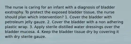 The nurse is caring for an infant with a diagnosis of bladder exstrophy. To protect the exposed bladder tissue, the nurse should plan which intervention? 1. Cover the bladder with petroleum jelly gauze. 2. Cover the bladder with a non adhering plastic wrap. 3. Apply sterile distilled water dressings over the bladder mucosa. 4. Keep the bladder tissue dry by covering it with dry sterile gauze.