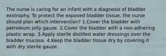 The nurse is caring for an infant with a diagnosis of bladder exstrophy. To protect the exposed bladder tissue, the nurse should plan which intervention? 1.Cover the bladder with petroleum jelly gauze. 2.Cover the bladder with a non-adhering plastic wrap. 3.Apply sterile distilled water dressings over the bladder mucosa. 4.Keep the bladder tissue dry by covering it with dry sterile gauze.