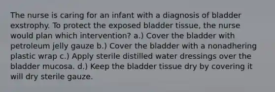 The nurse is caring for an infant with a diagnosis of bladder exstrophy. To protect the exposed bladder tissue, the nurse would plan which intervention? a.) Cover the bladder with petroleum jelly gauze b.) Cover the bladder with a nonadhering plastic wrap c.) Apply sterile distilled water dressings over the bladder mucosa. d.) Keep the bladder tissue dry by covering it will dry sterile gauze.