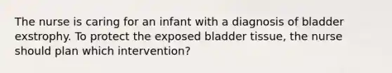 The nurse is caring for an infant with a diagnosis of bladder exstrophy. To protect the exposed bladder tissue, the nurse should plan which intervention?