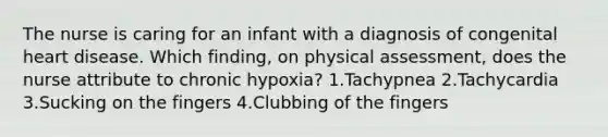 The nurse is caring for an infant with a diagnosis of congenital heart disease. Which finding, on physical assessment, does the nurse attribute to chronic hypoxia? 1.Tachypnea 2.Tachycardia 3.Sucking on the fingers 4.Clubbing of the fingers