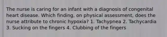 The nurse is caring for an infant with a diagnosis of congenital heart disease. Which finding, on physical assessment, does the nurse attribute to chronic hypoxia? 1. Tachypnea 2. Tachycardia 3. Sucking on the fingers 4. Clubbing of the fingers