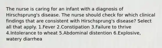 The nurse is caring for an infant with a diagnosis of Hirschsprung's disease. The nurse should check for which clinical findings that are consistent with Hirschsprung's disease? Select all that apply. 1.Fever 2.Constipation 3.Failure to thrive 4.Intolerance to wheat 5.Abdominal distention 6.Explosive, watery diarrhea