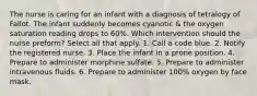 The nurse is caring for an infant with a diagnosis of tetralogy of Fallot. The infant suddenly becomes cyanotic & the oxygen saturation reading drops to 60%. Which intervention should the nurse preform? Select all that apply. 1. Call a code blue. 2. Notify the registered nurse. 3. Place the infant in a prone position. 4. Prepare to administer morphine sulfate. 5. Prepare to administer intravenous fluids. 6. Prepare to administer 100% oxygen by face mask.