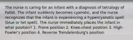 The nurse is caring for an infant with a diagnosis of tetralogy of Fallot. The infant suddenly becomes cyanotic, and the nurse recognizes that the infant is experiencing a hypercyanotic spell (blue or tet spell). The nurse immediately places the infant in what position? 1. Prone position 2. Knee-chest position 3. High-Fowler's position 4. Reverse Trendelenburg's position