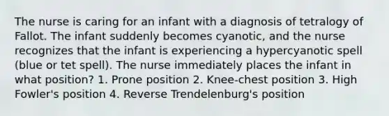 The nurse is caring for an infant with a diagnosis of tetralogy of Fallot. The infant suddenly becomes cyanotic, and the nurse recognizes that the infant is experiencing a hypercyanotic spell (blue or tet spell). The nurse immediately places the infant in what position? 1. Prone position 2. Knee-chest position 3. High Fowler's position 4. Reverse Trendelenburg's position