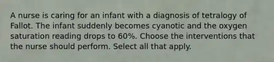 A nurse is caring for an infant with a diagnosis of tetralogy of Fallot. The infant suddenly becomes cyanotic and the oxygen saturation reading drops to 60%. Choose the interventions that the nurse should perform. Select all that apply.