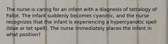 The nurse is caring for an infant with a diagnosis of tetralogy of Fallot. The infant suddenly becomes cyanotic, and the nurse recognizes that the infant is experiencing a hypercyanotic spell (blue or tet spell). The nurse immediately places the infant in what position?