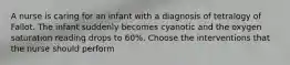 A nurse is caring for an infant with a diagnosis of tetralogy of Fallot. The infant suddenly becomes cyanotic and the oxygen saturation reading drops to 60%. Choose the interventions that the nurse should perform