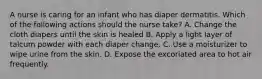 A nurse is caring for an infant who has diaper dermatitis. Which of the following actions should the nurse take? A. Change the cloth diapers until the skin is healed B. Apply a light layer of talcum powder with each diaper change. C. Use a moisturizer to wipe urine from the skin. D. Expose the excoriated area to hot air frequently.