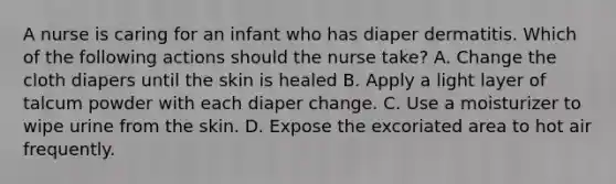 A nurse is caring for an infant who has diaper dermatitis. Which of the following actions should the nurse take? A. Change the cloth diapers until the skin is healed B. Apply a light layer of talcum powder with each diaper change. C. Use a moisturizer to wipe urine from the skin. D. Expose the excoriated area to hot air frequently.