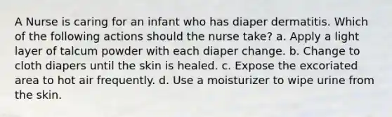 A Nurse is caring for an infant who has diaper dermatitis. Which of the following actions should the nurse take? a. Apply a light layer of talcum powder with each diaper change. b. Change to cloth diapers until the skin is healed. c. Expose the excoriated area to hot air frequently. d. Use a moisturizer to wipe urine from the skin.