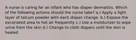 A nurse is caring for an infant who has diaper dermatitis. Which of the following actions should the nurse take? a.) Apply a light layer of talcum powder with each diaper change. b.) Expose the excoriated area to hot air frequently c.) Use a moisturizer to wipe urine from the skin d.) Change to cloth diapers until the skin is healed