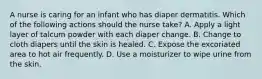 A nurse is caring for an infant who has diaper dermatitis. Which of the following actions should the nurse take? A. Apply a light layer of talcum powder with each diaper change. B. Change to cloth diapers until the skin is healed. C. Expose the excoriated area to hot air frequently. D. Use a moisturizer to wipe urine from the skin.