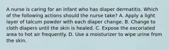 A nurse is caring for an infant who has diaper dermatitis. Which of the following actions should the nurse take? A. Apply a light layer of talcum powder with each diaper change. B. Change to cloth diapers until the skin is healed. C. Expose the excoriated area to hot air frequently. D. Use a moisturizer to wipe urine from the skin.