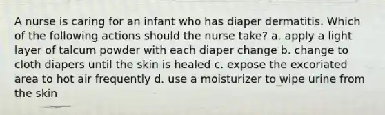 A nurse is caring for an infant who has diaper dermatitis. Which of the following actions should the nurse take? a. apply a light layer of talcum powder with each diaper change b. change to cloth diapers until the skin is healed c. expose the excoriated area to hot air frequently d. use a moisturizer to wipe urine from the skin