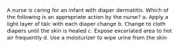 A nurse is caring for an infant with diaper dermatitis. Which of the following is an appropriate action by the nurse? a. Apply a light layer of talc with each diaper change b. Change to cloth diapers until the skin is healed c. Expose excoriated area to hot air frequently d. Use a moisturizer to wipe urine from the skin