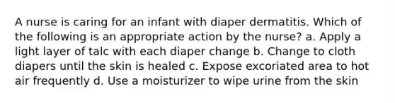 A nurse is caring for an infant with diaper dermatitis. Which of the following is an appropriate action by the nurse? a. Apply a light layer of talc with each diaper change b. Change to cloth diapers until the skin is healed c. Expose excoriated area to hot air frequently d. Use a moisturizer to wipe urine from the skin