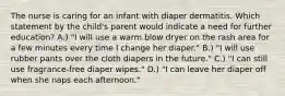 The nurse is caring for an infant with diaper dermatitis. Which statement by the child's parent would indicate a need for further education? A.) "I will use a warm blow dryer on the rash area for a few minutes every time I change her diaper." B.) "I will use rubber pants over the cloth diapers in the future." C.) "I can still use fragrance-free diaper wipes." D.) "I can leave her diaper off when she naps each afternoon."