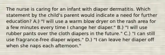 The nurse is caring for an infant with diaper dermatitis. Which statement by the child's parent would indicate a need for further education? A.) "I will use a warm blow dryer on the rash area for a few minutes every time I change her diaper." B.) "I will use rubber pants over the cloth diapers in the future." C.) "I can still use fragrance-free diaper wipes." D.) "I can leave her diaper off when she naps each afternoon."