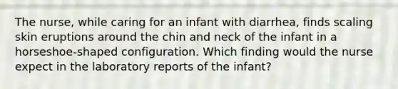 The nurse, while caring for an infant with diarrhea, finds scaling skin eruptions around the chin and neck of the infant in a horseshoe-shaped configuration. Which finding would the nurse expect in the laboratory reports of the infant?